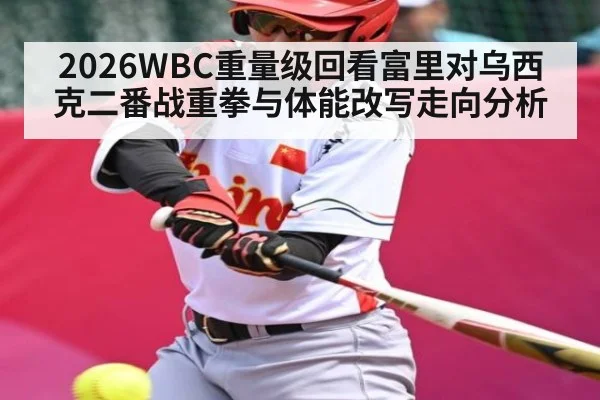 2026WBC重量级回看富里对乌西克二番战重拳与体能改写走向分析