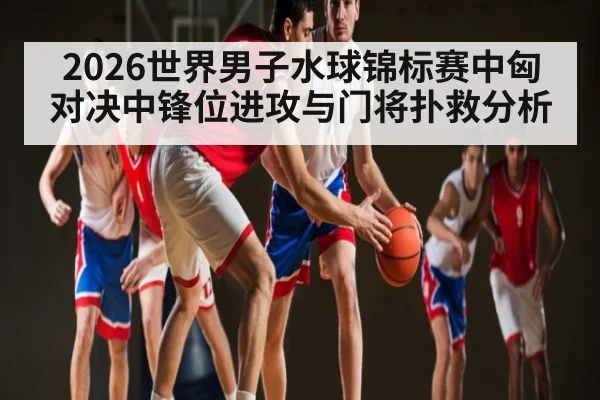 2026世界男子水球锦标赛中匈对决中锋位进攻与门将扑救分析